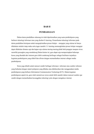 BAB II

                                        PEMBAHASAN

        Dalam dunia pendidikan sekarang ini telah diperkenalkan yang suatu pembelajaran yang
berbasis teknologi informasi atau yang disebut E-learning. Pemanfaatan teknologi informasi pada
dunia pendidikan bertujuan untuk mengoptimalkan proses belajar – mengajar yang selama ini hanya
dilakukan melalui tatap muka serta tugas mandiri. E- learning memungkinkan proses belajar mengajar
dapat dilakukan dimana saja dan kapan saja selama masing-masing pihak baik pengajar maupun siswa
memiliki perangkat yang mendukung Dalam kaitan ini, guru dapat saja mempersiapkan beberapa
kasus yang diunduh dari internet guru lebih cenderung berfungsi sebagai fasilitator terjadinya
kegiatan pembelajaran yang efektif dan efisien dengan memanfaatkan internet sebagai media
pembelajaran.

        Siswa juga dilatih untuk mencari sendiri berbagai informasi- informasi atau sumber referensi
yang berkaitan dengan materi pelajaran yang dibahas atau didiskusikan dan menggunakan media
pembelajaran yang berbasis Information Communication Technologi (ICT). Dalam kegiatan
pembelajaran seperti ini, guru telah memotivasi siswa untuk lebih mandiri dalam mencari sumber ajar
sendiri dengan memanfaatkan kecanggihan teknologi yaitu dengan mengakses internet.
 