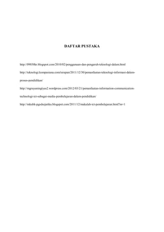 DAFTAR PUSTAKA



http://09030kr.blogspot.com/2010/02/penggunaan-dan-pengaruh-teknologi-dalam.html

http://teknologi.kompasiana.com/terapan/2011/12/30/pemanfaatan-teknologi-informasi-dalam-

proses-pendidikan/

http://mgrayuningtyas2.wordpress.com/2012/03/21/pemanfaatan-information-communication-

technologi-ict-sebagai-media-pembelajaran-dalam-pendidikan/

http://mkubk-pgsdsejatiku.blogspot.com/2011/12/makalah-ict-pembelajaran.html?m=1
 