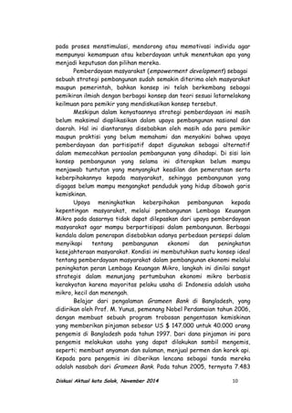 pada proses menstimulasi, mendorong atau memotivasi individu agar
mempunyai kemampuan atau keberdayaan untuk menentukan apa yang
menjadi keputusan dan pilihan mereka.
Pemberdayaan masyarakat (empowerment development) sebagai
sebuah strategi pembangunan sudah semakin diterima oleh masyarakat
maupun pemerintah, bahkan konsep ini telah berkembang sebagai
pemikiran ilmiah dengan berbagai konsep dan teori sesuai latarnelakang
keilmuan para pemikir yang mendiskusikan konsep tersebut.
Meskipun dalam kenyataannya strategi pemberdayaan ini masih
belum maksimal diaplikasikan dalam upaya pembangunan nasional dan
daerah. Hal ini diantaranya disebabkan oleh masih ada para pemikir
maupun praktisi yang belum memahami dan menyakini bahwa upaya
pemberdayaan dan partisipatif dapat digunakan sebagai alternatif
dalam memecahkan persoalan pembangunan yang dihadapi. Di sisi lain
konsep pembangunan yang selama ini diterapkan belum mampu
menjawab tuntutan yang menyangkut keadilan dan pemerataan serta
keberpihakannya kepada masyarakat, sehingga pembangunan yang
digagas belum mampu mengangkat penduduk yang hidup dibawah garis
kemiskinan.
Upaya meningkatkan keberpihakan pembangunan kepada
kepentingan masyarakat, melalui pembangunan Lembaga Keuangan
Mikro pada dasarnya tidak dapat dilepaskan dari upaya pemberdayaan
masyarakat agar mampu berpartisipasi dalam pembangunan. Berbagai
kendala dalam penerapan disebabkan adanya perbedaan persepsi dalam
menyikapi tentang pembangunan ekonomi dan peningkatan
kesejahteraan masyarakat. Kondisi ini membutuhkan suatu konsep ideal
tentang pemberdayaan masyarakat dalam pembangunan ekonomi melalui
peningkatan peran Lembaga Keuangan Mikro, langkah ini dinilai sangat
strategis dalam menunjang pertumbuhan ekonomi mikro berbasis
kerakyatan karena mayoritas pelaku usaha di Indonesia adalah usaha
mikro, kecil dan menengah.
Belajar dari pengalaman Grameen Bank di Bangladesh, yang
didirikan oleh Prof. M. Yunus, pemenang Nobel Perdamaian tahun 2006,
dengan membuat sebuah program trobosan pengentasan kemiskinan
yang memberikan pinjaman sebesar US $ 147.000 untuk 40.000 orang
pengemis di Bangladesh pada tahun 1997. Dari dana pinjaman ini para
pengemis melakukan usaha yang dapat dilakukan sambil mengemis,
seperti; membuat anyaman dan sulaman, menjual permen dan korek api.
Kepada para pengemis ini diberikan lencana sebagai tanda mereka
adalah nasabah dari Grameen Bank. Pada tahun 2005, ternyata 7.483
Diskusi Aktual kota Solok, November 2014 10
 