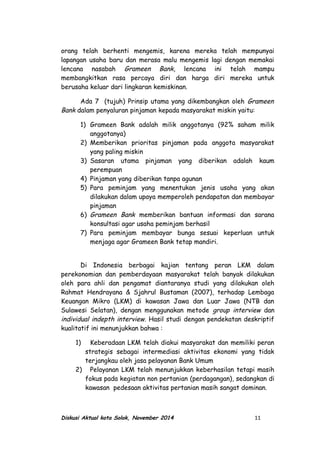 orang telah berhenti mengemis, karena mereka telah mempunyai
lapangan usaha baru dan merasa malu mengemis lagi dengan memakai
lencana nasabah Grameen Bank, lencana ini telah mampu
membangkitkan rasa percaya diri dan harga diri mereka untuk
berusaha keluar dari lingkaran kemiskinan.
Ada 7 (tujuh) Prinsip utama yang dikembangkan oleh Grameen
Bank dalam penyaluran pinjaman kepada masyarakat miskin yaitu:
1) Grameen Bank adalah milik anggotanya (92% saham milik
anggotanya)
2) Memberikan prioritas pinjaman pada anggota masyarakat
yang paling miskin
3) Sasaran utama pinjaman yang diberikan adalah kaum
perempuan
4) Pinjaman yang diberikan tanpa agunan
5) Para peminjam yang menentukan jenis usaha yang akan
dilakukan dalam upaya memperoleh pendapatan dan membayar
pinjaman
6) Grameen Bank memberikan bantuan informasi dan sarana
konsultasi agar usaha peminjam berhasil
7) Para peminjam membayar bunga sesuai keperluan untuk
menjaga agar Grameen Bank tetap mandiri.
Di Indonesia berbagai kajian tentang peran LKM dalam
perekonomian dan pemberdayaan masyarakat telah banyak dilakukan
oleh para ahli dan pengamat diantaranya studi yang dilakukan oleh
Rahmat Hendrayana & Sjahrul Bustaman (2007), terhadap Lembaga
Keuangan Mikro (LKM) di kawasan Jawa dan Luar Jawa (NTB dan
Sulawesi Selatan), dengan menggunakan metode group interview dan
individual indepth interview. Hasil studi dengan pendekatan deskriptif
kualitatif ini menunjukkan bahwa :
1) Keberadaan LKM telah diakui masyarakat dan memiliki peran
strategis sebagai intermediasi aktivitas ekonomi yang tidak
terjangkau oleh jasa pelayanan Bank Umum
2) Pelayanan LKM telah menunjukkan keberhasilan tetapi masih
fokus pada kegiatan non pertanian (perdagangan), sedangkan di
kawasan pedesaan aktivitas pertanian masih sangat dominan.
Diskusi Aktual kota Solok, November 2014 11
 