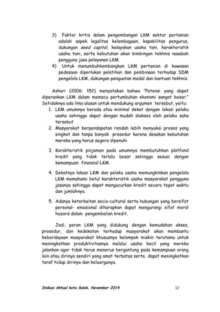 3) Faktor kritis dalam pengembangan LKM sektor pertanian
adalah aspek legalitas kelembagaan, kapabilitas pengurus,
dukungan seed capital, kelayakan usaha tani, karakteristik
usaha tani, serta kebutuhan akan bimbingan tekhnis nasabah
pengguna jasa pelayanan LKM.
4) Untuk menumbuhkembangkan LKM pertanian di kawasan
pedesaan diperlukan pelatihan dan pembinaan terhadap SDM
pengelola LKM, dukungan penguatan modal dan bantuan tekhnis.
Ashari (2006: 152) menyatakan bahwa “Potensi yang dapat
diperankan LKM dalam memacu pertumbuhan ekonomi sangat besar.”
Setidaknya ada lima alasan untuk mendukung argumen tersebut, yaitu:
1. LKM umumnya berada atau minimal dekat dengan lokasi pelaku
usaha sehingga dapat dengan mudah diakses oleh pelaku saha
tersebut
2. Masyarakat berpendapatan rendah lebih menyukai proses yang
singkat dan tanpa banyak prosedur karena desakan kebutuhan
mereka yang harus segera dipenuhi
3. Karakteristik pinjaman pada umumnya membutuhkan platfond
kredit yang tidak terlalu besar sehingga sesuai dengan
kemampuan finansial LKM.
4. Dekatnya lokasi LKM dan pelaku usaha memungkinkan pengelola
LKM memahami betul karakteristik usaha masyarakat pengguna
jasanya sehingga dapat mengucurkan kredit secara tepat waktu
dan jumlahnya.
5. Adanya keterkaitan socio-cultural serta hubungan yang bersifat
personal- emosional diharapkan dapat mengurangi sifat moral
hazard dalam pengembalian kredit.
Jadi, peran LKM yang didukung dengan kemudahan akses,
prosedur, dan kedekatan terhadap masyarakat akan membantu
keberdayaan masyarakat khususnya kelompok miskin terutama untuk
meningkatkan produktivitasnya melalui usaha kecil yang mereka
jalankan agar tidak terus menerus bergantung pada kemampuan orang
lain atau dirinya sendiri yang amat terbatas serta dapat meningkatkan
taraf hidup dirinya dan keluarganya.
Diskusi Aktual kota Solok, November 2014 12
 