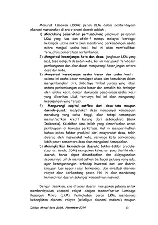 Menurut Ismawan (1994); peran KLM dalam pemberdayaan
ekonomi masyarakat di era otonomi daerah adalah :
1) Mendukung pemerataan pertumbuhan; jangkauan pelayanan
LKM yang luas dan efektif mampu melayani berbagai
kelompok usaha mikro akan mendorong perkembangan usaha
mikro menjadi usaha kecil, hal ini akan memfasilitasi
terwjdnya pemerataan pertumbuhan.
2) Mengatasi kesenjangan kota dan desa; jangkauan LKM yang
luas, bisa meliputi desa dan kota, hal ini merupakan terobosan
pembangunan dan akan dapat mengurangi kesenjangan antara
desa dan kota.
3) Mengatasi kesenjangan usaha besar dan usaha kecil;
selama ini usaha besar mendapat akses dan kemudahan dalam
mengembangkan diri, akibatnya timbul jurang yang lebar
antara perkembangan usaha besar dan semakin tak terkejar
oleh usaha kecil, dengan dukungan pembiayaan usaha kecil
yang diberikan LKM, tentunya hal ini akan mengurangi
kesenjangan yang terjadi.
4) Mengurangi capital outflow dari desa-kota maupun
daerah-pusat; masyarakat desa mempunyai kemampuan
menabung yang cukup tinggi, akan tetapi kemampuan
memanfaatkan kredit kurang dari setengahnya (Bank
Indonesia). Kelebihan dana inilah yang dimanfaatkan untuk
pembiayaan di kawasan perkotaan. Hal ini memperlihatkan
bahwa askes faktor produksi dari masyarakat desa, telah
diserap oleh masyarakat kota, sehingga kota berkembang
lebih pesat sementara desa akan mengalami kemandekan.
5) Meningkatkan kemandirian daerah; faktor-faktor produksi
(capital, tanah, SDM) merupakan kekuatan yang dimiliki oleh
daerah, harus dapat dimanfaatkan dan didayagunakan
sepenuhnya untuk memanfaatkan berbagai peluang yang ada,
agar ketergantungan terhadap investasi dari luar daerah
(maupun luar negeri) akan terkurangi, dan investasi ekonomi
rakyat akan berkembang pesat. Hal ini akan mendorong
kemandirian daerah sekaligus kemandirian nasional.
Dengan demikian, era otonomi daerah merupakan peluang untuk
memberdayakan ekonomi rakyat dengan memanfaatkan Lembaga
Keuangan Mikro (LKM). Peningkatan peran LKM, mendorong
kebangkitan ekonomi rakyat (sekaligus ekonomi nasional) maupun
Diskusi Aktual kota Solok, November 2014 13
 