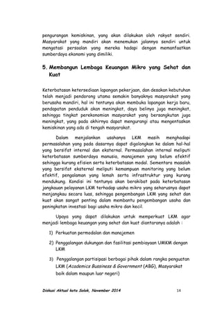 pengurangan kemiskinan, yang akan dilakukan oleh rakyat sendiri.
Masyarakat yang mandiri akan menemukan jalannya sendiri untuk
mengatasi persoalan yang mereka hadapi dengan memanfaatkan
sumberdaya ekonomi yang dimiliki.
5. Membangun Lembaga Keuangan Mikro yang Sehat dan
Kuat
Keterbatasan ketersediaan lapangan pekerjaan, dan desakan kebutuhan
telah menjadi pendorong utama semakin banyaknya masyarakat yang
berusaha mandiri, hal ini tentunya akan membuka lapangan kerja baru,
pendapatan penduduk akan meningkat, daya belinya juga meningkat,
sehingga tingkat perekonomian masyarakat yang bersangkutan juga
meningkat, yang pada akhirnya dapat mengurangi atau mengentaskan
kemiskinan yang ada di tengah masyarakat.
Dalam menjalankan usahanya LKM masih menghadapi
permasalahan yang pada dasarnya dapat digolongkan ke dalam hal-hal
yang bersifat internal dan eksternal. Permasalahan internal meliputi
keterbatasan sumberdaya manusia, manajemen yang belum efektif
sehingga kurang efisien serta keterbatasan modal. Sementara masalah
yang bersifat eksternal meliputi kemampuan monitoring yang belum
efektif, pengalaman yang lemah serta infrastruktur yang kurang
mendukung. Kondisi ini tentunya akan berakibat pada keterbatasan
jangkauan pelayanan LKM terhadap usaha mikro yang seharusnya dapat
menjangkau secara luas, sehingga pengembangan LKM yang sehat dan
kuat akan sangat penting dalam membantu pengembangan usaha dan
peningkatan investasi bagi usaha mikro dan kecil.
Upaya yang dapat dilakukan untuk memperkuat LKM agar
menjadi lembaga keuangan yang sehat dan kuat diantaranya adalah :
1) Perkuatan permodalan dan manajemen
2) Penggalangan dukungan dan fasilitasi pembiayaan UMKM dengan
LKM
3) Penggalangan partisipasi berbagai pihak dalam rangka penguatan
LKM (Academics Bussiness & Government (ABG), Masyarakat
baik dalam maupun luar negeri)
Diskusi Aktual kota Solok, November 2014 14
 