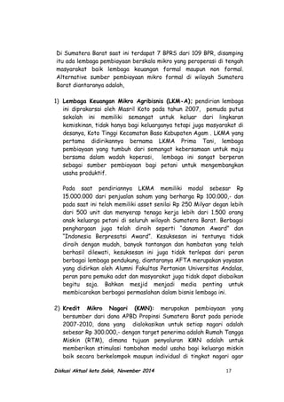 Di Sumatera Barat saat ini terdapat 7 BPRS dari 109 BPR, disamping
itu ada lembaga pembiayaan berskala mikro yang peroperasi di tengah
masyarakat baik lembaga keuangan formal maupun non formal.
Alternative sumber pembiayaan mikro formal di wilayah Sumatera
Barat diantaranya adalah,
1) Lembaga Keuangan Mikro Agribisnis (LKM-A); pendirian lembaga
ini diprakarsai oleh Masril Koto pada tahun 2007, pemuda putus
sekolah ini memiliki semangat untuk keluar dari lingkaran
kemiskinan, tidak hanya bagi keluarganya tetapi juga masyarakat di
desanya, Koto Tinggi Kecamatan Baso Kabupaten Agam . LKMA yang
pertama didirikannya bernama LKMA Prima Tani, lembaga
pembiayaan yang tumbuh dari semangat kebersamaan untuk maju
bersama dalam wadah koperasi, lembaga ini sangat berperan
sebagai sumber pembiayaan bagi petani untuk mengembangkan
usaha produktif.
Pada saat pendiriannya LKMA memiliki modal sebesar Rp
15.000.000 dari penjualan saham yang berharga Rp 100.000,- dan
pada saat ini telah memiliki asset senilai Rp 250 Milyar degan lebih
dari 500 unit dan menyerap tenaga kerja lebih dari 1.500 orang
anak keluarga petani di seluruh wilayah Sumatera Barat. Berbagai
penghargaan juga telah diraih seperti “danamon Award” dan
“Indonesia Berpresatsi Award”. Kesuksesan ini tentunya tidak
diraih dengan mudah, banyak tantangan dan hambatan yang telah
berhasil dilewati, kesuksesan ini juga tidak terlepas dari peran
berbagai lembaga pendukung, diantaranya AFTA merupakan yayasan
yang didirkan oleh Alumni Fakultas Pertanian Universitas Andalas,
peran para pemuka adat dan masyarakat juga tidak dapat diabaikan
begitu saja. Bahkan mesjid menjadi media penting untuk
membicarakan berbagai permaslahan dalam bisnis lembaga ini.
2) Kredit Mikro Nagari (KMN): merupakan pembiayaan yang
bersumber dari dana APBD Propinsi Sumatera Barat pada periode
2007-2010, dana yang dialokasikan untuk setiap nagari adalah
sebesar Rp 300.000,- dengan target penerima adalah Rumah Tangga
Miskin (RTM), dimana tujuan penyaluran KMN adalah untuk
memberikan stimulasi tambahan modal usaha bagi keluarga miskin
baik secara berkelompok maupun individual di tingkat nagari agar
Diskusi Aktual kota Solok, November 2014 17
 