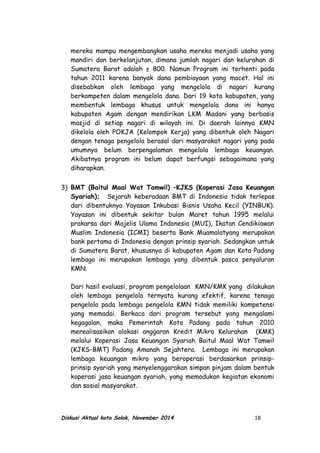 mereka mampu mengembangkan usaha mereka menjadi usaha yang
mandiri dan berkelanjutan, dimana jumlah nagari dan kelurahan di
Sumatera Barat adalah ± 800. Namun Program ini terhenti pada
tahun 2011 karena banyak dana pembiayaan yang macet. Hal ini
disebabkan oleh lembaga yang mengelola di nagari kurang
berkompeten dalam mengelola dana. Dari 19 kota kabupaten, yang
membentuk lembaga khusus untuk mengelola dana ini hanya
kabupaten Agam dengan mendirikan LKM Madani yang berbasis
masjid di setiap nagari di wilayah ini. Di daerah lainnya KMN
dikelola oleh POKJA (Kelompok Kerja) yang dibentuk oleh Nagari
dengan tenaga pengelola berasal dari masyarakat nagari yang pada
umumnya belum berpengalaman mengelola lembaga keuangan.
Akibatnya program ini belum dapat berfungsi sebagaimana yang
diharapkan.
3) BMT (Baitul Maal Wat Tamwil) –KJKS (Koperasi Jasa Keuangan
Syariah); Sejarah keberadaan BMT di Indonesia tidak terlepas
dari dibentuknya Yayasan Inkubasi Bisnis Usaha Kecil (YINBUK).
Yayasan ini dibentuk sekitar bulan Maret tahun 1995 melalui
prakarsa dari Majelis Ulama Indonesia (MUI), Ikatan Cendikiawan
Muslim Indonesia (ICMI) beserta Bank Muamalatyang merupakan
bank pertama di Indonesia dengan prinsip syariah. Sedangkan untuk
di Sumatera Barat, khususnya di kabupaten Agam dan Kota Padang
lembaga ini merupakan lembaga yang dibentuk pasca penyaluran
KMN.
Dari hasil evaluasi, program pengelolaan KMN/KMK yang dilakukan
oleh lembaga pengelola ternyata kurang efektif, karena tenaga
pengelola pada lembaga pengelola KMN tidak memiliki kompetensi
yang memadai. Berkaca dari program tersebut yang mengalami
kegagalan, maka Pemerintah Kota Padang pada tahun 2010
merealisasikan alokasi anggaran Kredit Mikro Kelurahan (KMK)
melalui Koperasi Jasa Keuangan Syariah Baitul Maal Wat Tamwil
(KJKS-BMT) Padang Amanah Sejahtera. Lembaga ini merupakan
lembaga keuangan mikro yang beroperasi berdasarkan prinsip-
prinsip syariah yang menyelenggarakan simpan pinjam dalam bentuk
koperasi jasa keuangan syariah, yang memadukan kegiatan ekonomi
dan sosial masyarakat.
Diskusi Aktual kota Solok, November 2014 18
 