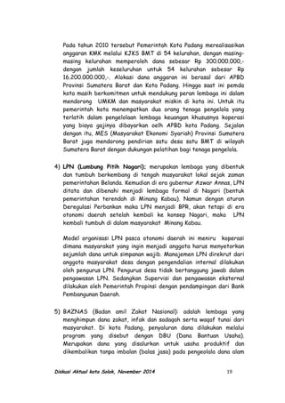 Pada tahun 2010 tersebut Pemerintah Kota Padang merealisasikan
anggaran KMK melalui KJKS BMT di 54 kelurahan, dengan masing-
masing kelurahan memperoleh dana sebesar Rp 300.000.000,-
dengan jumlah keseluruhan untuk 54 kelurahan sebesar Rp
16.200.000.000,-. Alokasi dana anggaran ini berasal dari APBD
Provinsi Sumatera Barat dan Kota Padang. Hingga saat ini pemda
kota masih berkomitmen untuk mendukung peran lembaga ini dalam
mendorong UMKM dan masyarakat miskin di kota ini. Untuk itu
pemerintah kota menempatkan dua orang tenaga pengelola yang
terlatih dalam pengelolaan lembaga keuangan khususnya koperasi
yang biaya gajinya dibayarkan oelh APBD kota Padang. Sejalan
dengan itu, MES (Masyarakat Ekonomi Syariah) Provinsi Sumatera
Barat juga mendorong pendirian satu desa satu BMT di wilayah
Sumatera Barat dengan dukungan pelatihan bagi tenaga pengelola.
4) LPN (Lumbung Pitih Nagari); merupakan lembaga yang dibentuk
dan tumbuh berkembang di tengah masyarakat lokal sejak zaman
pemerintahan Belanda. Kemudian di era gubernur Azwar Annas, LPN
ditata dan dibenahi menjadi lembaga formal di Nagari (bentuk
pemerintahan terendah di Minang Kabau). Namun dengan aturan
Deregulasi Perbankan maka LPN menjadi BPR, akan tetapi di era
otonomi daerah setelah kembali ke konsep Nagari, maka LPN
kembali tumbuh di dalam masyarakat Minang Kabau.
Model organisasi LPN pasca otonomi daerah ini meniru koperasi
dimana masyarakat yang ingin menjadi anggota harus menyetorkan
sejumlah dana untuk simpanan wajib. Manajemen LPN direkrut dari
anggota masyarakat desa dengan pengendalian internal dilakukan
oleh pengurus LPN. Pengurus desa tidak bertanggung jawab dalam
pengawasan LPN. Sedangkan Supervisi dan pengawasan eksternal
dilakukan oleh Pemerintah Propinsi dengan pendampingan dari Bank
Pembangunan Daerah.
5) BAZNAS (Badan amil Zakat Nasional): adalah lembaga yang
menghimpun dana zakat, infak dan sadaqah serta waqaf tunai dari
masyarakat. Di kota Padang, penyaluran dana dilakukan melalui
program yang disebut dengan DBU (Dana Bantuan Usaha).
Merupakan dana yang disalurkan untuk usaha produktif dan
dikembalikan tanpa imbalan (balas jasa) pada pengeolala dana alam
Diskusi Aktual kota Solok, November 2014 19
 