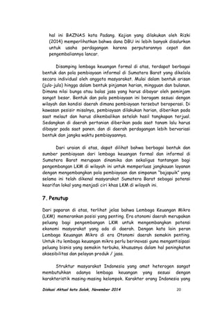 hal ini BAZNAS kota Padang. Kajian yang dilakukan oleh Rizki
(2014) memperlihatkan bahwa dana DBU ini lebih banyak disalurkan
untuk usaha perdagangan karena perputarannya cepat dan
pengembaliannya lancar.
Disamping lembaga keuangan formal di atas, terdapat berbagai
bentuk dan pola pembiayaan informal di Sumatera Barat yang dikelola
secara individual oleh anggota masyarakat. Mulai dalam bentuk arisan
(julo-julo) hingga dalam bentuk pinjaman harian, mingguan dan bulanan.
Dimana nilai bunga atau balas jasa yang harus dibayar oleh peminjam
sangat besar. Bentuk dan pola pembiayaan ini beragam sesuai dengan
wilayah dan kondisi daerah dimana pembiayaan tersebut beroperasi. Di
kawasan pesisir misalnya, pembiayaan dilakukan harian, diberikan pada
saat melaut dan harus dikembalikan setelah hasil tangkapan terjual.
Sedangkan di daerah pertanian diberikan pada saat tanam lalu harus
dibayar pada saat panen. dan di daerah perdagangan lebih bervariasi
bentuk dan jangka waktu pembiayaannya.
Dari uraian di atas, dapat dilihat bahwa berbagai bentuk dan
sumber pembiayaan dari lembaga keuangan formal dan informal di
Sumatera Barat merupaan dinamika dan sekaligus tantangan bagi
pengembangan LKM di wilayah ini untuk memperluas jangkauan layanan
dengan mengembangkan pola pembiayaan dan simpanan “bajapuik” yang
selama ini telah dikenal masyarakat Sumatera Barat sebagai potensi
kearifan lokal yang menjadi ciri khas LKM di wilayah ini.
7. Penutup
Dari paparan di atas, terlihat jelas bahwa Lembaga Keuangan Mikro
(LKM) memerankan posisi yang penting. Era otonomi daerah merupakan
peluang bagi pengembangan LKM untuk mengembangkan potensi
ekonomi masyarakat yang ada di daerah. Dengan kata lain peran
Lembaga Keuangan Mikro di era Otonomi daerah semakin penting.
Untuk itu lembaga keuangan mikro perlu berinovasi guna mengantisipasi
peluang bisnis yang semakin terbuka, khususnya dalam hal peningkatan
aksesibilitas dan pelayan produk / jasa.
Struktur masyarakat Indonesia yang amat heterogen sangat
membutuhkan adanya lembaga keuangan yang sesuai dengan
karakteristik masing-masing kelompok. Karakter orang Indonesia yang
Diskusi Aktual kota Solok, November 2014 20
 