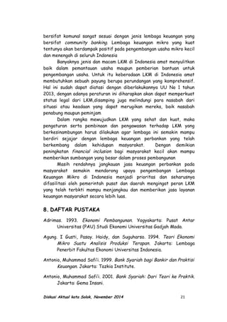 bersifat komunal sangat sesuai dengan jenis lembaga keuangan yang
bersifat community banking. Lembaga keuangan mikro yang kuat
tentunya akan berdampak positif pada pengembangan usaha mikro kecil
dan menengah di seluruh Indonesia
Banyaknya jenis dan macam LKM di Indonesia amat menyulitkan
baik dalam pemantauan usaha maupun pemberian bantuan untuk
pengembangan usaha. Untuk itu keberadaan LKM di Indonesia amat
membutuhkan sebuah payung berupa perundangan yang komprehensif.
Hal ini sudah dapat diatasi dengan diberlakukannya UU No 1 tahun
2013, dengan adanya peraturan ini diharapkan akan dapat memperkuat
status legal dari LKM,disamping juga melindungi para nasabah dari
situasi atau keadaan yang dapat merugikan mereka, baik nasabah
penabung maupun peminjam
Dalam rangka mewujudkan LKM yang sehat dan kuat, maka
pengaturan serta pembinaan dan pengawasan terhadap LKM yang
berkesinambungan harus dilakukan agar lembaga ini semakin mampu
berdiri sejajar dengan lembaga keuangan perbankan yang telah
berkembang dalam kehidupan masyarakat. Dengan demikian
peningkatan financial inclusion bagi masyarakat kecil akan mampu
memberikan sumbangan yang besar dalam proses pembangunan
Masih rendahnya jangkauan jasa keuangan perbankan pada
masyarakat semakin mendorong upaya pengembangan Lembaga
Keuangan Mikro di Indonesia menjadi prioritas dan seharusnya
difasilitasi oleh pemerintah pusat dan daerah mengingat peran LKM
yang telah terbkti mampu menjangkau dan memberikan jasa layanan
keuangan masyarakat secara lebih luas.
8. DAFTAR PUSTAKA
Adrimas. 1993. Ekonomi Pembangunan. Yogyakarta: Pusat Antar
Universitas (PAU) Studi Ekonomi Universitas Gadjah Mada.
Agung. I Gusti, Pasay. Haidy, dan Suguharso. 1994. Teori Ekonomi
Mikro Suatu Analisis Produksi Terapan. Jakarta: Lembaga
Penerbit Fakultas Ekonomi Universitas Indonesia.
Antonio, Muhammad Safi’i. 1999. Bank Syariah bagi Bankir dan Praktisi
Keuangan. Jakarta: Tazkia Institute.
Antonio, Muhammad Safi’i. 2001. Bank Syariah: Dari Teori ke Praktik.
Jakarta: Gema Insani.
Diskusi Aktual kota Solok, November 2014 21
 