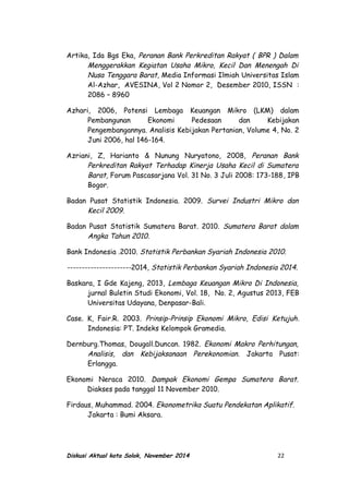 Artika, Ida Bgs Eka, Peranan Bank Perkreditan Rakyat ( BPR ) Dalam
Menggerakkan Kegiatan Usaha Mikro, Kecil Dan Menengah Di
Nusa Tenggara Barat, Media Informasi Ilmiah Universitas Islam
Al-Azhar, AVESINA, Vol 2 Nomor 2, Desember 2010, ISSN :
2086 – 8960
Azhari, 2006, Potensi Lembaga Keuangan Mikro (LKM) dalam
Pembangunan Ekonomi Pedesaan dan Kebijakan
Pengembangannya. Analisis Kebijakan Pertanian, Volume 4, No. 2
Juni 2006, hal 146-164.
Azriani, Z, Harianto & Nunung Nuryatono, 2008, Peranan Bank
Perkreditan Rakyat Terhadap Kinerja Usaha Kecil di Sumatera
Barat, Forum Pascasarjana Vol. 31 No. 3 Juli 2008: 173-188, IPB
Bogor.
Badan Pusat Statistik Indonesia. 2009. Survei Industri Mikro dan
Kecil 2009.
Badan Pusat Statistik Sumatera Barat. 2010. Sumatera Barat dalam
Angka Tahun 2010.
Bank Indonesia .2010. Statistik Perbankan Syariah Indonesia 2010.
----------------------2014, Statistik Perbankan Syariah Indonesia 2014.
Baskara, I Gde Kajeng, 2013, Lembaga Keuangan Mikro Di Indonesia,
jurnal Buletin Studi Ekonomi, Vol. 18, No. 2, Agustus 2013, FEB
Universitas Udayana, Denpasar-Bali.
Case. K, Fair.R. 2003. Prinsip-Prinsip Ekonomi Mikro, Edisi Ketujuh.
Indonesia: PT. Indeks Kelompok Gramedia.
Dernburg.Thomas, Dougall.Duncan. 1982. Ekonomi Makro Perhitungan,
Analisis, dan Kebijaksanaan Perekonomian. Jakarta Pusat:
Erlangga.
Ekonomi Neraca 2010. Dampak Ekonomi Gempa Sumatera Barat.
Diakses pada tanggal 11 November 2010.
Firdaus, Muhammad. 2004. Ekonometrika Suatu Pendekatan Aplikatif.
Jakarta : Bumi Aksara.
Diskusi Aktual kota Solok, November 2014 22
 