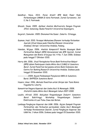 Gandhiar, Nova, 2013. Peran Kredit BPR Bank Pasar Pada
Perkembangan UMKM Di Kota Pontianak, Jurnal Curvanomic ,Vol
2, No 2. Pontianak.
Ghozali, Imam. 2005. Aplikasi Analisis Multivariate Dengan Program
SPSS. Semarang: Badan Penerbit Universitas Diponegoro.
Gujarati, Damodar. 2005. Ekonomertika Dasar. Jakarta : Erlangga.
Gusman, Hadi. 2010. Persepsi Mahasiswa Ekonomi terhadap Perbankan
Syariah (Studi Kasus pada Fakultas Ekonomi Universitas
Andalas). Skripsi: Universitas Andalas, Padang.
Hamdan, Wijaya. 2006. Analisis Komparatif Resiko Keuangan Bank
Perkreditan Rakyat (BPR) Konvensional dan BPR Syariah. Jurnal
Manajemen dan Bisnis Sriwijaya Vol. 4 No. 7 Juni 2006. Diakses
pada tanggal 7 Oktober 2010.
Herry dkk. 2006. Studi Peningkatan Peran Bank Perkreditan Rakyat
(BPR) dalam Pembiayaan Usaha Mikro Kecil (UMK) di Sumatera
Barat. Jurnal Penelitian kerjasama antara Bank Indonesia dan
Centre for Banking Research Universitas Andalas. Diakses pada
tanggal 20 Desember 2010.
-------------2009, Kajian Pelaksanaan Penyaluran KMN di Sumatera
Barat, BAPPEDA Sumatera Barat.
Husein, Umar. 1996. Metode Penelitian untuk Skripsi dan Tesis Bisnis.
Yogyakarta: Liberty.
Kementrian Negara Koperasi dan Usaha Kecil & Menengah. 2008.
Statistik Usaha Mikro Kecil Menengah tahun 2007-2008.
Laudin, Afriadi. 2010. Kebijakan Pengembangan Industri Sumatera
Barat. Bukittinggi: Workshop Pengembangan Industri
Elektronika di Luar Pulau Jawa dan Batam.
Lembaga Pengkajian Koperasi dan UKM. 2006. Kajian Dampak Program
Perkreditan dan Perkuatan permodalan Usaha Kecil Menengah
terhadap Perekonomian Daerah. Jurnal Pengkajian Koperasi dan
UKM No. 1 tahun 2006. Diakses pada tanggal 25 Desember 2010.
Diskusi Aktual kota Solok, November 2014 23
 