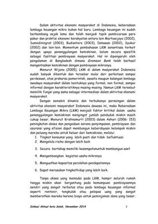 Dalam aktivitas ekonomi masyarakat di Indonesia, keberadaan
lembaga keuangan mikro bukan hal baru. Lembaga keuangan ini sudah
berkembang sejak lama dan telah menjadi topik pembicaraan para
pakar dan praktisi ekonomi kerakyatan antara lain Martowijoyo (2002),
Sumodiningrat (2003), Budiantoro (2003), Ismawan (2002), Syukur
(2002) dan lain-lain. Momentum pembahasan LKM senantiasa terkait
dengan upaya penanggulangan kemiskinan, belum secara spesifik
sebagai fasilitasi pembiayaan masyarakat. Hal ini dipengaruhi oleh
pengalaman di Bangladesh dimana Grameen Bank telah berhasil
mengentaskan kemiskinan dengan pembiayaan mikronya.
Menurut Wijono (2005), LKM di dalam masyarakat Indonesia
sudah banyak dibentuk dan tersebar mulai dari perkotaan sampai
perdesaan, atas prakarsa pemerintah, swasta maupun kalangan lembaga
swadaya masyarakat dalam bentuknya yang formal, non formal, sampai
informal dengan karakteristiknya masing-masing. Namun LKM tersebut
memiliki fungsi yang sama sebagai intermediasi dalam aktivitas ekonomi
masyarakat.
Dengan semakin dinamis dan terbukanya persaingan dalam
aktivitas ekonomi masyarakat Indonesia dewasa ini, maka keberadaan
Lembaga Keuangan Mikro (LKM) menjadi faktor kritikal dalam usaha
penanggulangan kemiskinan mengingat jumlah penduduk miskin masih
cukup besar. Menurut Krishnamurti (2003) dalam Ashari (2006: 153)
peningkatan akses dan pengadaan sarana penyimpanan, pembiayaan dan
asuransi yang efisien dapat membangun keberdayaan kelompok miskin
dan peluang mereka untuk keluar dari kemiskinan, melalui:
1. Tingkat konsumsi yang lebih pasti dan tidak befluktuasi
2. Mengelola risiko dengan lebih baik
3. Secara bertahap memiliki kesempatanuntuk membangun aset
4. Mengembangkan kegiatan usaha mikronya
5. Menguatkan kapasitas perolehan pendapatannya
6. Dapat merasakan tingkathidup yang lebih baik.
Tanpa akses yang memadai pada LKM, hampir seluruh rumah
tangga miskin akan bergantung pada kemampuan pembiayaannya
sendiri yang sangat terbatas atau pada lembaga keuangan informal
seperti rentenir, tengkulak atau pelepas uang yang sangat
memberatkan mereka karena biaya untuk peminjaman dana yang besar.
Diskusi Aktual kota Solok, November 2014 3
 