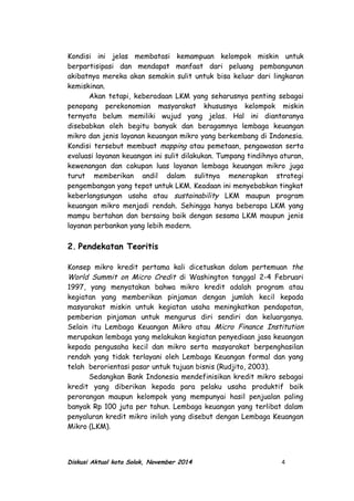 Kondisi ini jelas membatasi kemampuan kelompok miskin untuk
berpartisipasi dan mendapat manfaat dari peluang pembangunan
akibatnya mereka akan semakin sulit untuk bisa keluar dari lingkaran
kemiskinan.
Akan tetapi, keberadaan LKM yang seharusnya penting sebagai
penopang perekonomian masyarakat khususnya kelompok miskin
ternyata belum memiliki wujud yang jelas. Hal ini diantaranya
disebabkan oleh begitu banyak dan beragamnya lembaga keuangan
mikro dan jenis layanan keuangan mikro yang berkembang di Indonesia.
Kondisi tersebut membuat mapping atau pemetaan, pengawasan serta
evaluasi layanan keuangan ini sulit dilakukan. Tumpang tindihnya aturan,
kewenangan dan cakupan luas layanan lembaga keuangan mikro juga
turut memberikan andil dalam sulitnya menerapkan strategi
pengembangan yang tepat untuk LKM. Keadaan ini menyebabkan tingkat
keberlangsungan usaha atau sustainability LKM maupun program
keuangan mikro menjadi rendah. Sehingga hanya beberapa LKM yang
mampu bertahan dan bersaing baik dengan sesama LKM maupun jenis
layanan perbankan yang lebih modern.
2. Pendekatan Teoritis
Konsep mikro kredit pertama kali dicetuskan dalam pertemuan the
World Summit on Micro Credit di Washington tanggal 2-4 Februari
1997, yang menyatakan bahwa mikro kredit adalah program atau
kegiatan yang memberikan pinjaman dengan jumlah kecil kepada
masyarakat miskin untuk kegiatan usaha meningkatkan pendapatan,
pemberian pinjaman untuk mengurus diri sendiri dan keluarganya.
Selain itu Lembaga Keuangan Mikro atau Micro Finance Institution
merupakan lembaga yang melakukan kegiatan penyediaan jasa keuangan
kepada pengusaha kecil dan mikro serta masyarakat berpenghasilan
rendah yang tidak terlayani oleh Lembaga Keuangan formal dan yang
telah berorientasi pasar untuk tujuan bisnis (Rudjito, 2003).
Sedangkan Bank Indonesia mendefinisikan kredit mikro sebagai
kredit yang diberikan kepada para pelaku usaha produktif baik
perorangan maupun kelompok yang mempunyai hasil penjualan paling
banyak Rp 100 juta per tahun. Lembaga keuangan yang terlibat dalam
penyaluran kredit mikro inilah yang disebut dengan Lembaga Keuangan
Mikro (LKM).
Diskusi Aktual kota Solok, November 2014 4
 