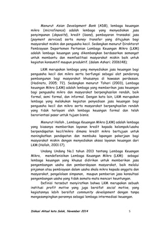 Menurut Asian Development Bank (ADB), lembaga keuangan
mikro (microfinance) adalah lembaga yang menyediakan jasa
penyimpanan (deposits), kredit (loans), pembayaran transaksi jasa
(payment services) serta money transfer yang ditujukan bagi
masyarakat miskin dan pengusaha kecil. Sedangkan menurut Direktorat
Pembiayaan Departemen Pertanian Lembaga Keuangan Mikro (LKM)
adalah lembaga keuangan yang dikembangkan berdasarkan semangat
untuk membantu dan memfasilitasi masyarakat miskin baik untuk
kegiatan konsumtif maupun produktif. (dalam Ashari; 2006148);
LKM merupakan lembaga yang menyediakan jasa keuangan bagi
pengusaha kecil dan mikro serta berfungsi sebagai alat pendorong
pembangunan bagi masyarakat khususnya di kawasan perdesaan.
(Hadinoto, 2005; 72). Sedangkan menurut Tohari (2003), Lembaga
keuangan Mikro (LKM) adalah lembaga yang memberikan jasa keuangan
bagi pengusaha mikro dan masyarakat berpenghasilan rendah, baik
formal, semi formal, dan informal. Dengan kata lain, LKM merupakan
lembaga yang melakukan kegiatan penyediaan jasa keuangan bagi
pengusaha kecil dan mikro serta masyarakat berpenghasilan rendah
yang tidak terlayani oleh lembaga keuangan formal dan telah
berorientasi pasar untuk tujuan bisnis.
Menurut Holloh , Lembaga Keuangan Mikro (LKM) adalah lembaga
yang biasanya memberikan layanan kredit kepada kelompok/usaha
berpendapatan kecil/mikro dimana kredit mikro bertujuan untuk
meningkatkan pendapatan dan membuka lapangan pekerjaan bagi
masyarakat miskin dengan menyediakan akses layanan keuangan dari
LKM (Holloh, 2001:17).
Undang Undang No.1 tahun 2013 tentang Lembaga Keuangan
Mikro, mendefenisikan Lembaga Keuangan Mikro (LKM) sebagai
lembaga keuangan yang khusus didirikan untuk memberikan jasa
pengembangan usaha dan pemberdayaan masyarakat, baik melalui
pinjaman atau pembiayaan dalam usaha skala mikro kepada anggota dan
masyarakat, pengelolaan simpanan, maupun pemberian jasa konsultasi
pengembangan usaha yang tidak semata-mata mencari keuntungan.
Definisi tersebut menyiratkan bahwa LKM merupakan sebuah
institusi profit motive yang juga bersifat social motive, yang
kegiatannya lebih bersifat community development dengan tanpa
mengesampingkan perannya sebagai lembaga intermediasi keuangan.
Diskusi Aktual kota Solok, November 2014 5
 