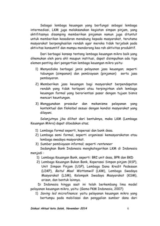 Sebagai lembaga keuangan yang berfungsi sebagai lembaga
intermediasi, LKM juga melaksanakan kegiatan simpan pinjam, yang
aktifitasnya disamping memberikan pinjaman namun juga dituntut
untuk memberikan kesadaran menabung kepada masyarakat, terutama
masyarakat berpenghasilan rendah agar mereka tidak terjebak pada
aktivitas konsumtif dan mampu mendorong kea rah aktivitas produktif.
Dari berbagai konsep tentang lembaga keuangan mikro baik yang
dikemukan oleh para ahli maupun institusi, dapat disimpulkan ada tiga
elemen penting dari pengertian lembaga keuangan mikro yaitu:
1) Menyediaka berbagai jenis pelayanan jasa keuangan; seperti
tabungan (simpanan) dan pembiayaan (pinjaman) serta jasa
pembayaran.
2) Memberikan jasa keuangan bagi masyarakat berpendapatan
rendah yang tidak terlayani atau terpingirkan oleh lembaga
keuangan formal yang berorientasi pasar dengan tujuan bisnis
mencari keuntungan.
3) Menggunakan prosedur dan mekanisme pelayanan yang
kontektual dan fleksibel sesuai dengan kondisi masyarakat yang
dilayani.
Selanjutnya jika dilihat dari bentuknya, maka LKM (Lembaga
Keuangan Mikro) dapat dibedakan atas;
1) Lembaga formal seperti, koperasi dan bank desa.
2) Lembaga semi formal, seperti organisasi kemasyarakatan atau
lembaga swadaya masyarakat.
3) Sumber pembiayaan informal; seperti renteneer
Sedangkan Bank Indonesia mengkategorikan LKM di Indonesia
menjadi :
1) Lembaga Keuangan Bank, seperti: BRI unit desa, BPR dan BKD
2) Lembaga Keuangan Bukan Bank, Koperasai Simpan pinjam (KSP),
Unit Simpan Pinjam (USP), Lembaga Dana Kredit Pedesaan
(LDKP), Baitul Maal Wattamwill (LKM), Lembaga Swadaya
Masyarakat (LSM), Kelompok Swadaya Masyarakat (KSM),
arisan, dan bentuk lainnya.
Di Indonesia hingga saat ini telah berkembang lima model
pelayanan keuangan mikro, yaitu: (Gema PKM Indonesia, 2007)
1) Saving led microfinance: yaitu pelayanan keuangan mikro yang
bertumpu pada mobilisasi dan penggalian sumber dana dari
Diskusi Aktual kota Solok, November 2014 6
 