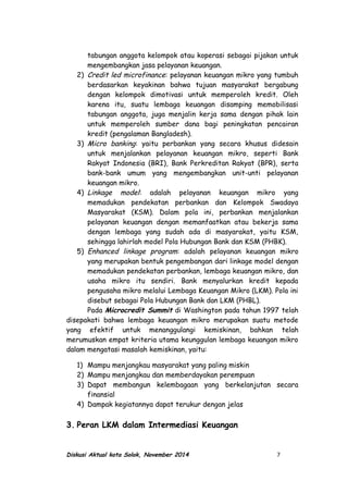 tabungan anggota kelompok atau koperasi sebagai pijakan untuk
mengembangkan jasa pelayanan keuangan.
2) Credit led microfinance: pelayanan keuangan mikro yang tumbuh
berdasarkan keyakinan bahwa tujuan masyarakat bergabung
dengan kelompok dimotivasi untuk memperoleh kredit. Oleh
karena itu, suatu lembaga keuangan disamping memobilisasi
tabungan anggota, juga menjalin kerja sama dengan pihak lain
untuk memperoleh sumber dana bagi peningkatan pencairan
kredit (pengalaman Bangladesh).
3) Micro banking: yaitu perbankan yang secara khusus didesain
untuk menjalankan pelayanan keuangan mikro, seperti Bank
Rakyat Indonesia (BRI), Bank Perkreditan Rakyat (BPR), serta
bank-bank umum yang mengembangkan unit-unti pelayanan
keuangan mikro.
4) Linkage model: adalah pelayanan keuangan mikro yang
memadukan pendekatan perbankan dan Kelompok Swadaya
Masyarakat (KSM). Dalam pola ini, perbankan menjalankan
pelayanan keuangan dengan memanfaatkan atau bekerja sama
dengan lembaga yang sudah ada di masyarakat, yaitu KSM,
sehingga lahirlah model Pola Hubungan Bank dan KSM (PHBK).
5) Enhanced linkage program: adalah pelayanan keuangan mikro
yang merupakan bentuk pengembangan dari linkage model dengan
memadukan pendekatan perbankan, lembaga keuangan mikro, dan
usaha mikro itu sendiri. Bank menyalurkan kredit kepada
pengusaha mikro melalui Lembaga Keuangan Mikro (LKM). Pola ini
disebut sebagai Pola Hubungan Bank dan LKM (PHBL).
Pada Microcredit Summit di Washington pada tahun 1997 telah
disepakati bahwa lembaga keuangan mikro merupakan suatu metode
yang efektif untuk menanggulangi kemiskinan, bahkan telah
merumuskan empat kriteria utama keunggulan lembaga keuangan mikro
dalam mengatasi masalah kemiskinan, yaitu:
1) Mampu menjangkau masyarakat yang paling miskin
2) Mampu menjangkau dan memberdayakan perempuan
3) Dapat membangun kelembagaan yang berkelanjutan secara
finansial
4) Dampak kegiatannya dapat terukur dengan jelas
3. Peran LKM dalam Intermediasi Keuangan
Diskusi Aktual kota Solok, November 2014 7
 