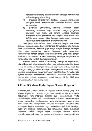 pendapatan sekarang guna menghadapi berbagai kemungkinan
pada masa yang akan datang.
4) Transaksi (transaction), lembaga keuangan memberikan
jasa-jasa untuk mempermudah transaksi moneter dalam
perkonomian.
5) Effisiensi (efficiency), lembaga keuangan dapat
mendorong penurunan biaya transaksi dengan jangkauan
pelayanan yang lebih luas karena lembaga keuangan
merupakan media pertemuan unit surplus dana dengan unit
defisit dana secara tidak lansung, serta dapat menekan
terjadinya moral hazard dan misrepresentation.
Jika peran intermediasi dapat dilakukan dengan baik maka
lembaga keuangan akan dapat mendorong terwujudnya nilai tembah
dalam perekonomian, demikian juga halnya dengan lembaga keuangan
mikro yang memberikan layanan keuangan pada masyarakat
berpendapatan rendah dengan skala usaha ekonomi yang masih sangat
terbatas. Keberadaan LKM akan mendorong kelompok masyarakat ini
menciptakan nilai tambah dalam perekonomian.
Menurut UU No 1 Tahun 2013 tentang Lembaga Keuangan Mikro,
LKM di Indonesia diharapkan akan dapat menjadi salah satu pilar dalam
proses intermediasi keuangan terutama bagi usaha mikro, kecil dan
menengah. LKM juga diharapkan dapat meningkatkan financial inclusion,
sehingga semua lapisan masyarakat dapat memiliki akses terhadap jasa
layanan keuangan. Karakteristik masyarakat Indonesia yang bersifat
komunal atau gotong royong amat sesuai dengan ciri dari LKM yang
merupakan sebuah community bank.
4. Peran LKM dalam Pemberdayaan Ekonomi Masyarakat
Pemberdayaan (empowerment ) merupakan sebuah konsep yang lahir
sebagai bagian dari perkembangan alam pemikiran dan kebudayaan
masyarakat. Pemberdayaan memiliki dua kecenderungan yaitu
kecenderungan primer dan kecenderungan sekunder. Kecenderungan
primer merupakan pemberdayaan yang menekankan pada proses
memberikan atau mengalihkan sebagian kekuasaan, kekuatan atau
kemampuan kepada masyarakat agar individu menjadi lebih berdaya,
dalam arti memiliki kemampuan dan kemandirian dalam mengambil
keputusan terkait dengan aspek kehidupan mereka. Adapun
kecenderungan sekunder, merupakan pemberdayaan yang menekankan
Diskusi Aktual kota Solok, November 2014 9
 