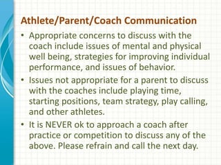 Athlete/Parent/Coach Communication 
• Appropriate concerns to discuss with the 
coach include issues of mental and physical 
well being, strategies for improving individual 
performance, and issues of behavior. 
• Issues not appropriate for a parent to discuss 
with the coaches include playing time, 
starting positions, team strategy, play calling, 
and other athletes. 
• It is NEVER ok to approach a coach after 
practice or competition to discuss any of the 
above. Please refrain and call the next day. 
 