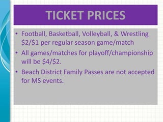 TICKET PRICES 
• Football, Basketball, Volleyball, & Wrestling 
$2/$1 per regular season game/match 
• All games/matches for playoff/championship 
will be $4/$2. 
• Beach District Family Passes are not accepted 
for MS events. 
 