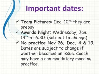 Important dates: 
 Team Pictures: Dec. 10th they are 
prepay 
 Awards Night: Wednesday, Jan. 
14th at 6:30. (subject to change) 
 No practice Nov 26, Dec. 4 & 19. 
Dates are subject to change if 
weather becomes an issue. Coach 
may have a non mandatory morning 
practice. 
 