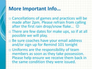 More Important Info… 
o Cancellations of games and practices will be 
made after 2pm. Please refrain from calling 
after the first rain drop/snow flake…  
o There are few dates for make ups, so if at all 
possible we will play. 
o Be sure coaches have your email address 
and/or sign up for Remind 101 tonight 
o Uniforms are the responsibility of team 
members as soon as they take possession. 
Please help ensure we receive them back in 
the same condition they were issued. 
 