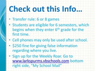 Check out this Info… 
• Transfer rule: 6 or 8 games 
• Students are eligible for 6 semesters, which 
begins when they enter 6th grade for the 
first time. 
• Cell phones may only be used after school. 
• $250 fine for giving false information 
regarding where you live. 
• Sign up for the Weekly Roar. Go to 
www.larkspurms.vbschools.com bottom 
right side, “My School Mail” 
 