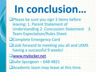 In conclusion… 
Please be sure you sign 3 items before 
leaving: 1. Parent Statement of 
Understanding 2. Concussion Statement 3. 
Team Expectation/Rules Sheet 
Complete Emergency Card 
Look forward to meeting you all and LKMS 
having a successful 9 weeks! 
www.mylocker.net 
Julie Spurgeon – 648-4821 
Academic team may leave at this time. 
 
