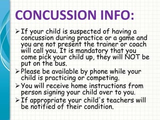 CONCUSSION INFO: 
If your child is suspected of having a 
concussion during practice or a game and 
you are not present the trainer or coach 
will call you. It is mandatory that you 
come pick your child up, they will NOT be 
put on the bus. 
 Please be available by phone while your 
child is practicing or competing. 
You will receive home instructions from 
person signing your child over to you. 
If appropriate your child's teachers will 
be notified of their condition. 
 
