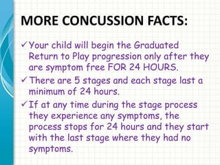 MORE CONCUSSION FACTS: 
Your child will begin the Graduated 
Return to Play progression only after they 
are symptom free FOR 24 HOURS. 
There are 5 stages and each stage last a 
minimum of 24 hours. 
 If at any time during the stage process 
they experience any symptoms, the 
process stops for 24 hours and they start 
with the last stage where they had no 
symptoms. 
 