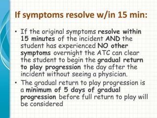 If symptoms resolve w/in 15 min: 
• If the original symptoms resolve within 
15 minutes of the incident AND the 
student has experienced NO other 
symptoms overnight the ATC can clear 
the student to begin the gradual return 
to play progression the day after the 
incident without seeing a physician. 
• The gradual return to play progression is 
a minimum of 5 days of gradual 
progression before full return to play will 
be considered 
 