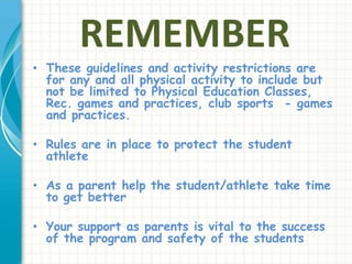 REMEMBER 
• These guidelines and activity restrictions are 
for any and all physical activity to include but 
not be limited to Physical Education Classes, 
Rec. games and practices, club sports - games 
and practices. 
• Rules are in place to protect the student 
athlete 
• As a parent help the student/athlete take time 
to get better 
• Your support as parents is vital to the success 
of the program and safety of the students 
 