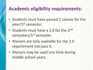 Academic eligibility requirements: 
• Students must have passed 5 classes for the 
year/1st semester. 
• Students must have a 2.0 for the 2nd 
semesters/1st semester. 
• Waivers are only available for the 2.0 
requirement not pass 5. 
• Waivers may be used one time during 
middle school years. 
 