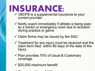 INSURANCE:  VBCPS is a supplemental insurance to your current provider 
 Notify coach immediately if athlete is being seen by a doctor 
or emergency room due to accident during practice or game 
 Claim forms may be issued by the SAC. 
 Treatment for any injury must be received and the claim form 
filed within 90 days of the date of the injury. 
 Plan provides 70% of Usual & Customary coverage 
 $25,000 maximum benefit 
 The deductible is $100 per injury. 
 There is a $500 limit on physical therapy claims per injury. 
 