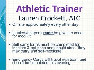 Athletic Trainer 
Lauren Crockett, ATC 
 On site approximately every other day 
 Inhalers/epi-pens must be given to coach for med kit. 
 Self carry forms must be completed for inhalers & epi-pens 
and should state “they may carry and self-medicate” 
 Emergency Cards will travel with team and should be 
completed this evening. 
 