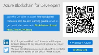 Azure Blockchain for Developers
Scan this QR-code to access free educational
resources, step-by-step learning guides as well as
get practical experience in Blockchain on Azure!
https://aka.ms/AA8zaug
Don’t forget to add Microsoft Azure as a skill to your
LinkedIn account to stay connected with our developer
community!
+ Microsoft Azure
We post the latest announcements about free events for
developers in Ireland on our official Twitter account.
@MSDevIRL
 
