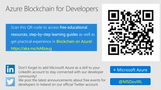 Azure Blockchain for Developers
Scan this QR-code to access free educational
resources, step-by-step learning guides as well as
get practical experience in Blockchain on Azure!
https://aka.ms/AA8zaug
Don’t forget to add Microsoft Azure as a skill to your
LinkedIn account to stay connected with our developer
community!
+ Microsoft Azure
We post the latest announcements about free events for
developers in Ireland on our official Twitter account.
@MSDevIRL
 