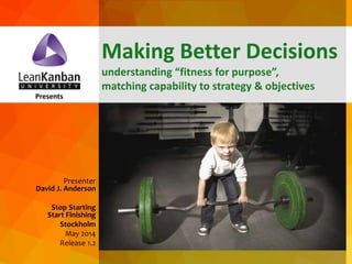 dja@leankanban.com @lkuceo Copyright Lean Kanban Inc.
Presents
Presenter
David J. Anderson
Stop Starting
Start Finishing
Stockholm
May 2014
Release 1.2
Making Better Decisions
understanding “fitness for purpose”,
matching capability to strategy & objectives
 