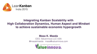 LeanKanban
India 2015
Integrating Kanban Scalability with
High Collaboration Dynamics, Human Aspect and Mindset
to achieve sustainable economic hypergrowth
Masa K. Maeda
CEO, Valueinnova LLC USA
@masakmaeda masa@valueinnova.com
 