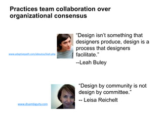 “Design by community is not
design by committee.”
-- Leisa ReicheltLeisa Reichelt
www.disambiguity.com
Leah Buley
www.adaptivepath.com/aboutus/leah.php
“Design isn’t something that
designers produce, design is a
process that designers
facilitate.”
--Leah Buley
Practices team collaboration over
organizational consensus
 