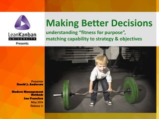 dja@leankanban.com @lkuceo Copyright Lean Kanban Inc.
Presents
Presenter
David J. Anderson
Modern Management
Methods
San Francisco
May 2014
Release 1.1
Making Better Decisions
understanding “fitness for purpose”,
matching capability to strategy & objectives
 