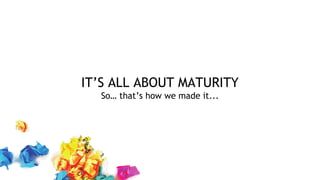 IT’S ALL ABOUT MATURITY
So… that’s how we made it...
 