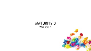 MATURITY 0
Who am I ?!
 