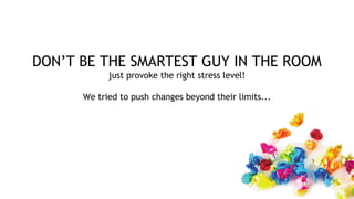 DON’T BE THE SMARTEST GUY IN THE ROOM
just provoke the right stress level!
We tried to push changes beyond their limits...
 