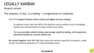 The company, in fact, is a holding - a conglomerate of companies
- One of the largests Brazilian online content and digital services company.
- Its audience covers more than 80% of the Brazilian internet audience and its homepage
reaches more than 60 million of unique visitors every month.
- The group provides website hosting, data storage, publicity dealing, online payments,
educational platforms, security systems etc.
- We worked together since 2015 Q4 improving service delivery especially at payments, online
content and publicity (specially on IT, Ops and product areas)
LEGALLY KANBAN
General context
 