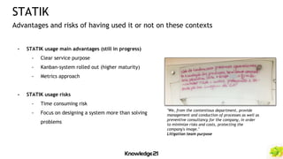 - STATIK usage main advantages (still in progress)
- Clear service purpose
- Kanban-system rolled out (higher maturity)
- Metrics approach
- STATIK usage risks
- Time consuming risk
- Focus on designing a system more than solving
problems
STATIK
Advantages and risks of having used it or not on these contexts
"We, from the contentious department, provide
management and conduction of processes as well as
preventive consultancy for the company, in order
to minimize risks and costs, protecting the
company's image."
Litigation team purpose
 