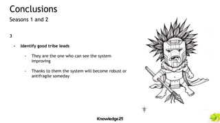 3
- Identify good tribe leads
- They are the one who can see the system
improving
- Thanks to them the system will become robust or
antifragile someday
Conclusions
Seasons 1 and 2
 