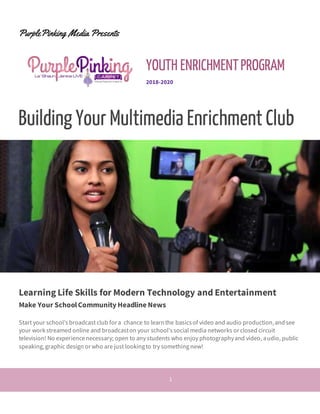 1
PurplePinking Media Presents
YOUTH ENRICHMENTPROGRAM
2018-2020
Building Your Multimedia Enrichment Club
Learning Life Skills for Modern Technology and Entertainment
Make Your SchoolCommunity Headline News
Start your school’sbroadcast club for a chance to learnthe basicsof video and audio production,andsee
your workstreamed online and broadcaston your school’ssocial media networks or closed circuit
television! No experiencenecessary; open to any students who enjoy photographyand video, audio, public
speaking,graphic design or who are just lookingto try something new!
 