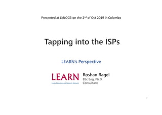 1
Tapping into the ISPs
LEARN’s Perspective
Roshan Ragel
BSc Eng, Ph.D.
Consultant
Presented at LkNOG3 on the 2nd of Oct 2019 in Colombo
 