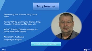 3
Terry Sweetser
Been doing this “Internet thing” since
1989.
Former APNIC Community Trainer, CTO,
Founder, Engineering Ma...