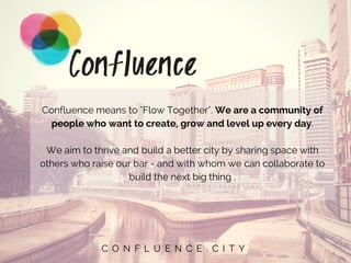 C O N F L U E N C E . C I T Y
Confluence means to "Flow Together". We are a community of
people who want to create, grow and level up every day.
We aim to thrive and build a better city by sharing space with
others who raise our bar - and with whom we can collaborate to
build the next big thing .
 