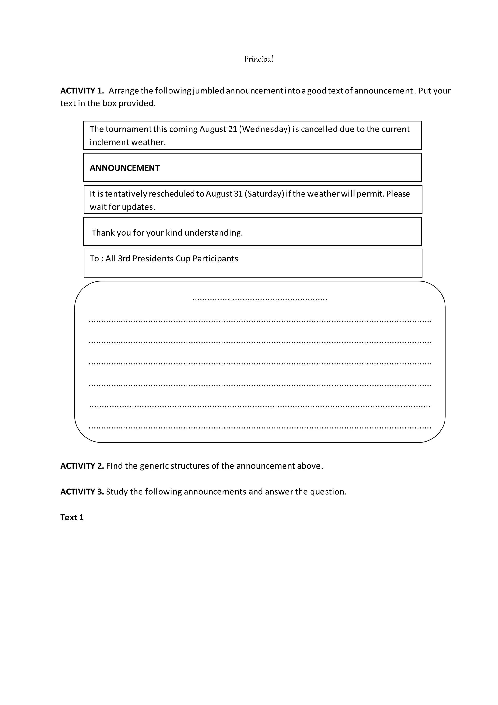 Principal
ACTIVITY 1. Arrange the followingjumbledannouncementintoagoodtextof announcement. Put your
text in the box provided.
The tournamentthis coming August 21 (Wednesday) is cancelled due to the current
inclement weather.
ANNOUNCEMENT
It istentativelyrescheduledtoAugust31 (Saturday) if the weatherwill permit.Please
wait for updates.
Thank you for your kind understanding.
To : All 3rd Presidents Cup Participants
ACTIVITY 2. Find the generic structures of the announcement above.
ACTIVITY 3. Study the following announcements and answer the question.
Text 1
......................................................
.........................................................................................................................................
.........................................................................................................................................
.........................................................................................................................................
.........................................................................................................................................
........................................................................................................................................
.........................................................................................................................................
.
 
